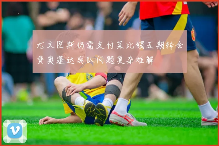 尤文图斯仍需支付莱比锡五期转会费奥蓬达离队问题复杂难解