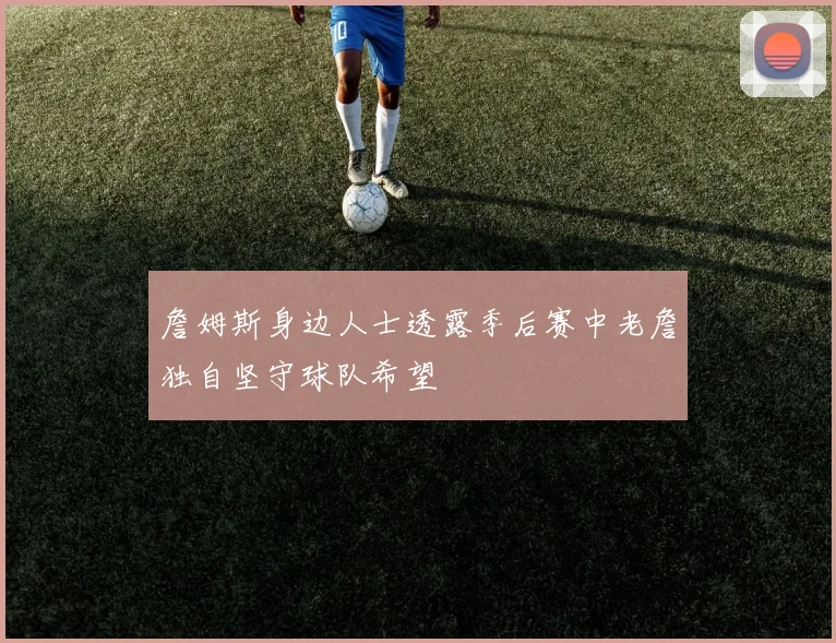 詹姆斯身边人士透露季后赛中老詹独自坚守球队希望