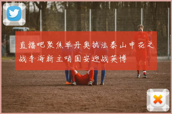 直播吧聚焦单丹奥执法泰山申花之战李海新主哨国安迎战英博