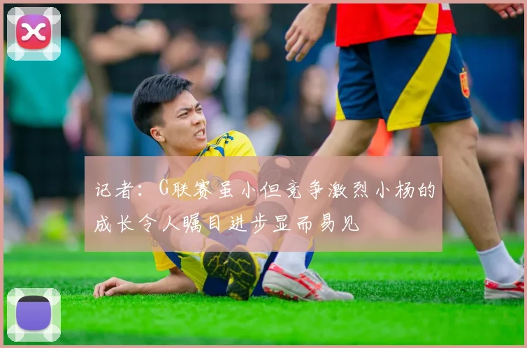 记者：G联赛虽小但竞争激烈小杨的成长令人瞩目进步显而易见