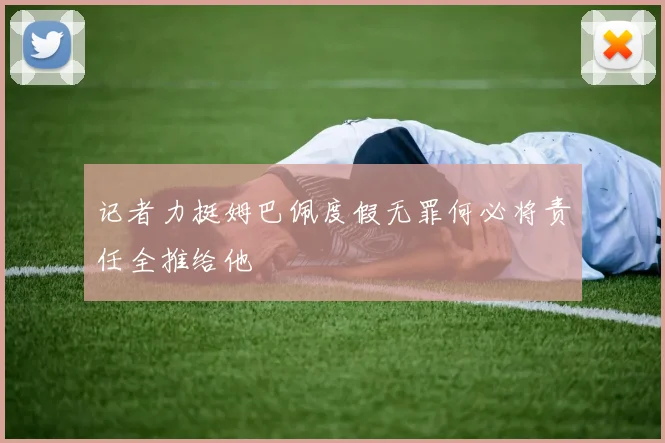 记者力挺姆巴佩度假无罪何必将责任全推给他