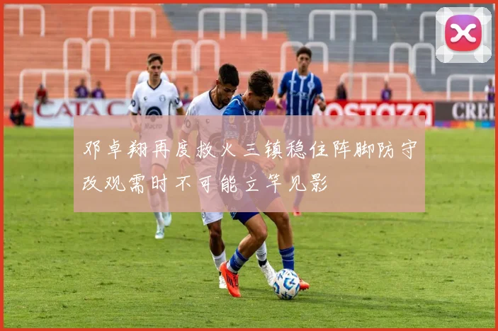 邓卓翔再度救火三镇稳住阵脚防守改观需时不可能立竿见影