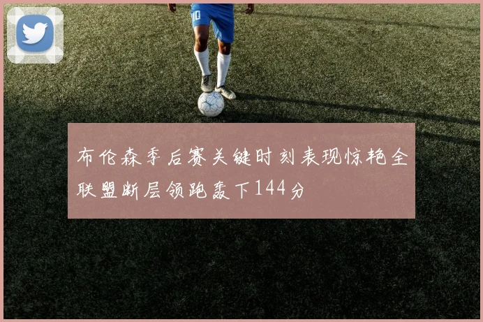 布伦森季后赛关键时刻表现惊艳全联盟断层领跑轰下144分