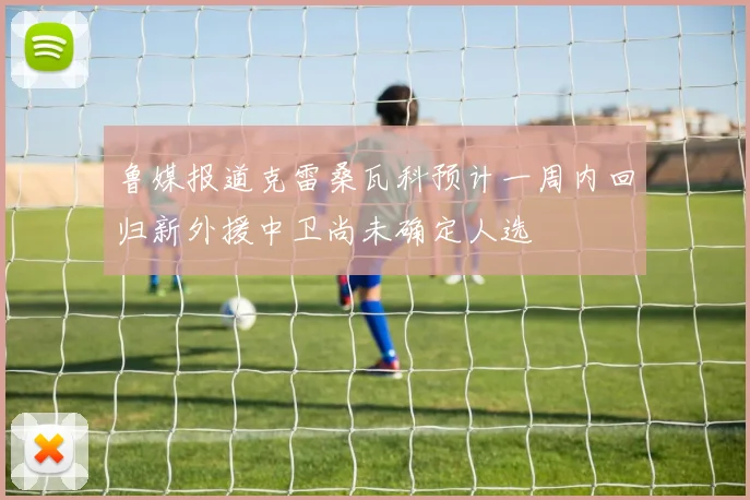 鲁媒报道克雷桑瓦科预计一周内回归新外援中卫尚未确定人选
