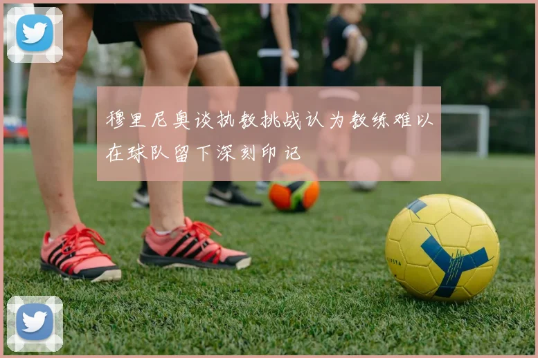 穆里尼奥谈执教挑战认为教练难以在球队留下深刻印记