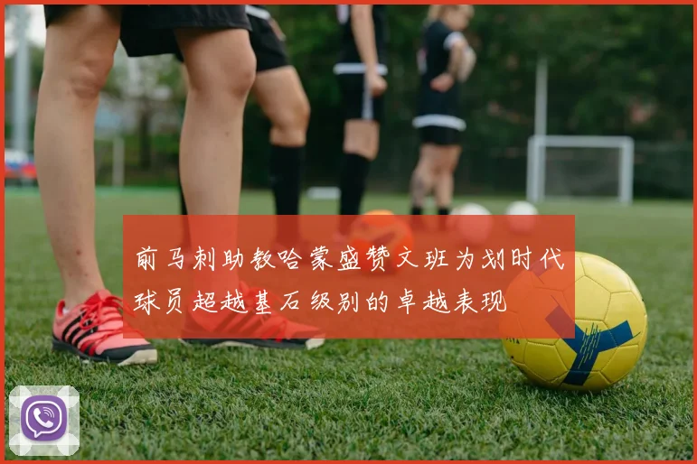 前马刺助教哈蒙盛赞文班为划时代球员超越基石级别的卓越表现