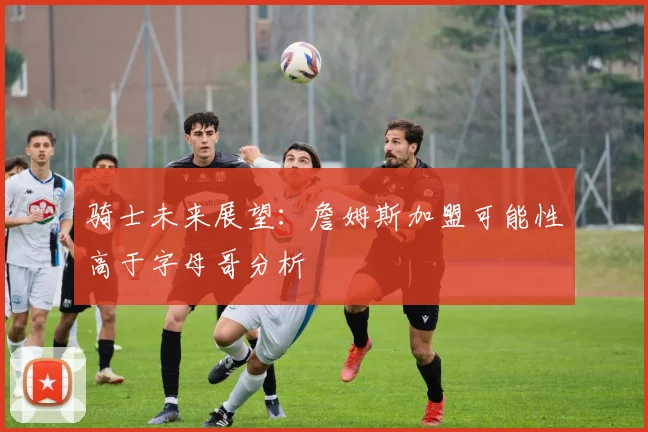骑士未来展望：詹姆斯加盟可能性高于字母哥分析
