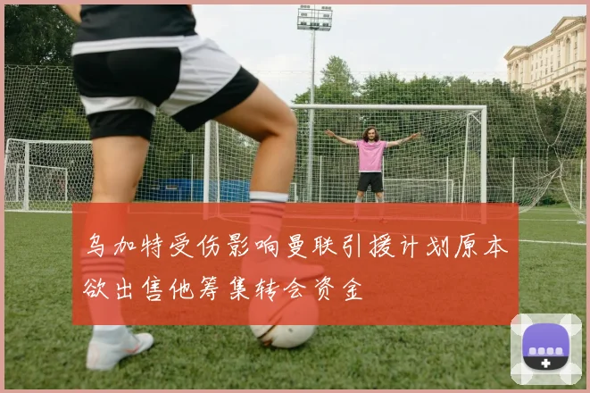 乌加特受伤影响曼联引援计划原本欲出售他筹集转会资金