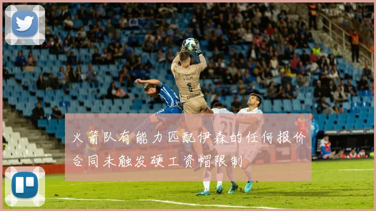 火箭队有能力匹配伊森的任何报价合同未触发硬工资帽限制