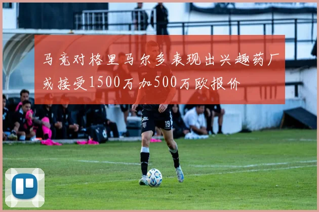 马竞对格里马尔多表现出兴趣药厂或接受1500万加500万欧报价