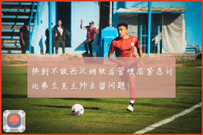 热刺不敌西汉姆联后管理层紧急讨论弗兰克主帅去留问题