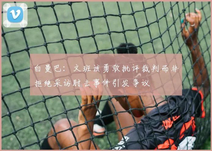 白曼巴：文班该勇敢批评裁判而非拒绝采访肘击事件引发争议