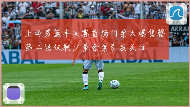 上海男篮半决赛首场门票火爆售罄第二场仅剩少量余票引发关注