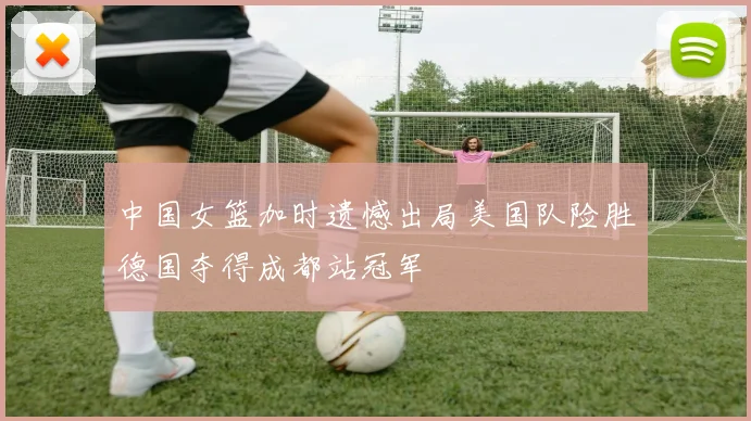 中国女篮加时遗憾出局美国队险胜德国夺得成都站冠军