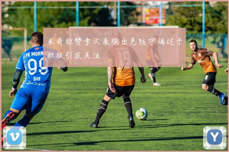 米奇称赞索汉表现出色防守端过于积极引发关注