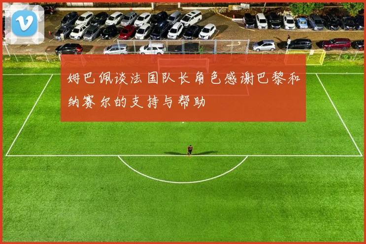 姆巴佩谈法国队长角色感谢巴黎和纳赛尔的支持与帮助