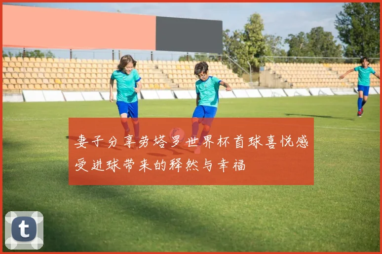 妻子分享劳塔罗世界杯首球喜悦感受进球带来的释然与幸福