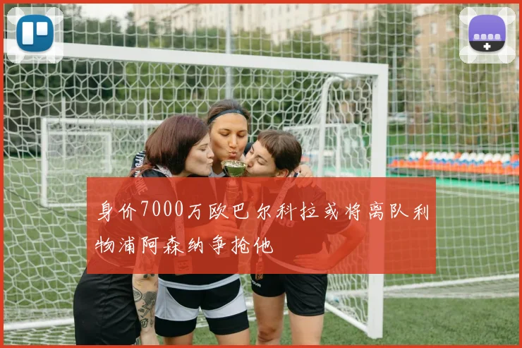 身价7000万欧巴尔科拉或将离队利物浦阿森纳争抢他