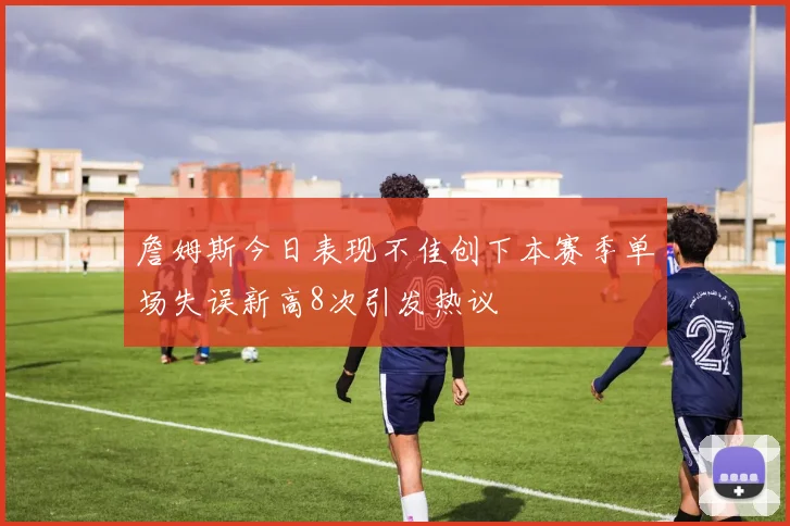 詹姆斯今日表现不佳创下本赛季单场失误新高8次引发热议